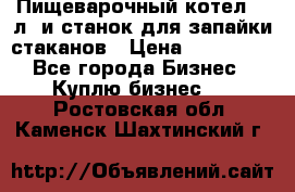 Пищеварочный котел 25 л. и станок для запайки стаканов › Цена ­ 250 000 - Все города Бизнес » Куплю бизнес   . Ростовская обл.,Каменск-Шахтинский г.